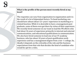 What is the profile of the person most recently hired at my
level?
The requisites can vary from organisation to organisation and it is
the result of a lot of dependant factors. To head marketing, one
should have atleast about 12+ years’ experience in marketing or a
related function. While it is desirable to have a management post
graduate, some of them even get there by virtue of their experience.
We recently hired someone on our team to lead the PR efforts who
had about 16 years of experience primarily in internal and external
communications, and educational qualifications in communication.
We also have hired someone to lead one of our IT academy
business, who has about 10 years of post-qualification work
experience and has a management degree from a teir -1 college. So,
Ideally it depends on the criticality of the role and the business
expectations from that role that decides the kind of candidate who
would be apt for a roles.
 