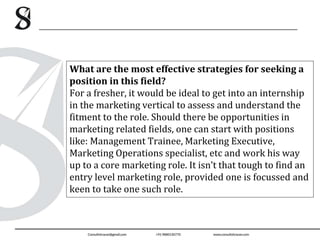 What are the most effective strategies for seeking a
position in this field?
For a fresher, it would be ideal to get into an internship
in the marketing vertical to assess and understand the
fitment to the role. Should there be opportunities in
marketing related fields, one can start with positions
like: Management Trainee, Marketing Executive,
Marketing Operations specialist, etc and work his way
up to a core marketing role. It isn’t that tough to find an
entry level marketing role, provided one is focussed and
keen to take one such role.
 