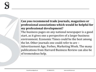 Can you recommend trade journals, magazines or
professional associations which would be helpful for
my professional development?
The business pages on any national newspaper is a good
start, as it gives one a perspective of a larger business
environment. Economic Times could be the best among
the lot. Other journals one could refer to are –
Advertisement Age, Forbes, Marketing Week. The many
publications from Harvard Business Review can also be
of tremendous help.
 
