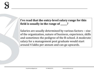 I’ve read that the entry-level salary range for this
field is usually in the range of ______?
Salaries are usually determined by various factors – size
of the organization, nature of business, experience, skills
and sometimes the pedigree of the B-school. A moderate
salary for a management post graduate would start
around 4 lakhs per annum and can go upwards.
 