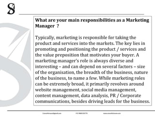 What are your main responsibilities as a Marketing
Manager ?
Typically, marketing is responsible for taking the
product and services into the markets. The key lies in
promoting and positioning the product / services and
the value preposition that motivates your buyer. A
marketing manager’s role is always diverse and
interesting – and can depend on several factors – size
of the organisation, the breadth of the business, nature
of the business, to name a few. While marketing roles
can be extremely broad, it primarily revolves around
website management, social media management,
content management, data analysis, PR / Corporate
communications, besides driving leads for the business.
 