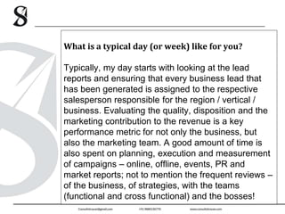 What is a typical day (or week) like for you?
Typically, my day starts with looking at the lead
reports and ensuring that every business lead that
has been generated is assigned to the respective
salesperson responsible for the region / vertical /
business. Evaluating the quality, disposition and the
marketing contribution to the revenue is a key
performance metric for not only the business, but
also the marketing team. A good amount of time is
also spent on planning, execution and measurement
of campaigns – online, offline, events, PR and
market reports; not to mention the frequent reviews –
of the business, of strategies, with the teams
(functional and cross functional) and the bosses!
 