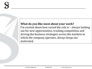 What do you like most about your work?
I’m excited about how varied the role is – always looking
out for new opportunities, tracking competition and
driving the business strategies across the markets in
which the company operates, always keeps me
motivated.
 