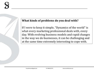 What kinds of problems do you deal with?
If I were to keep it simple, “Dynamics of the world” is
what every marketing professional deals with, every
day. With evolving business models and rapid changes
in the way we do businesses, it can be challenging and
at the same time extremely interesting to cope with.
 