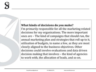 What kinds of decisions do you make?
I’m primarily responsible for all the marketing related
decisions for my organisations. The more important
ones are – The kind of campaigns that should run, the
annual marketing plan and strategies that roll up to it,
utilisation of budgets, to name a few, as they are most
closely aligned to the business objectives. Other
decisions could involve evaluations and data driven
decision making that involves – the kind of agencies
to work with, the allocation of leads, and so on.
 