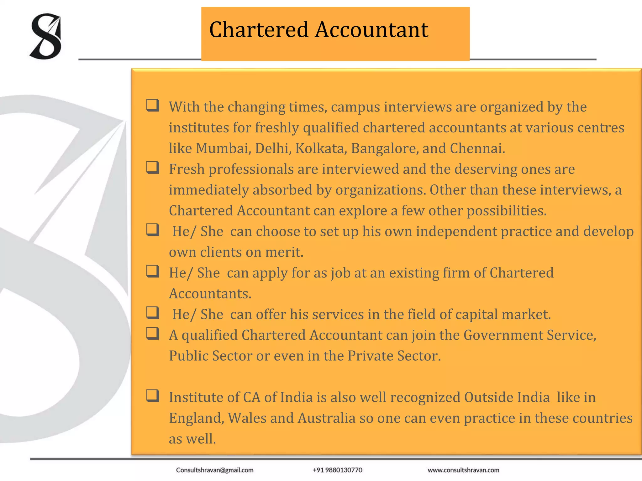 Chartered Accountant
With the changing times, campus interviews are organized by the
institutes for freshly qualified chartered accountants at various centres
like Mumbai, Delhi, Kolkata, Bangalore, and Chennai.
Fresh professionals are interviewed and the deserving ones are
immediately absorbed by organizations. Other than these interviews, a
Chartered Accountant can explore a few other possibilities.
He/ She can choose to set up his own independent practice and develop
own clients on merit.
He/ She can apply for as job at an existing firm of Chartered
Accountants.
He/ She can offer his services in the field of capital market.
A qualified Chartered Accountant can join the Government Service,
Public Sector or even in the Private Sector.
Institute of CA of India is also well recognized Outside India like in
England, Wales and Australia so one can even practice in these countries
as well.