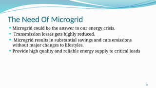 10
The Need Of Microgrid
 Microgrid could be the answer to our energy crisis.
 Transmission losses gets highly reduced.
 Microgrid results in substantial savings and cuts emissions
without major changes to lifestyles.
 Provide high quality and reliable energy supply to critical loads
 