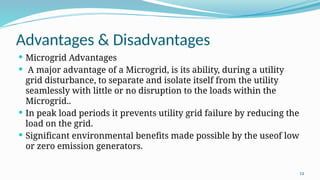 14
Advantages & Disadvantages
 Microgrid Advantages
 A major advantage of a Microgrid, is its ability, during a utility
grid disturbance, to separate and isolate itself from the utility
seamlessly with little or no disruption to the loads within the
Microgrid..
 In peak load periods it prevents utility grid failure by reducing the
load on the grid.
 Significant environmental benefits made possible by the useof low
or zero emission generators.
 