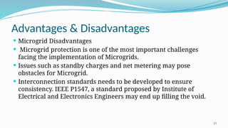 17
Advantages & Disadvantages
 Microgrid Disadvantages
 Microgrid protection is one of the most important challenges
facing the implementation of Microgrids.
 Issues such as standby charges and net metering may pose
obstacles for Microgrid.
 Interconnection standards needs to be developed to ensure
consistency. IEEE P1547, a standard proposed by Institute of
Electrical and Electronics Engineers may end up filling the void.
 