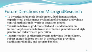18
Future Directions on MicrogridResearch
 To investigate full-scale development, field demonstration,
experimental performance evaluation of frequency and voltage
control methods under various operation modes.
 Transition between grid connected and islanded modes on
interactionphenomena between distribution generation and high
penetration ofdistributed generation.
 Transformation of Microgrid system today into the intelligent,
robust energy delivery system in the future by providing
significant reliability and security benefits.
 