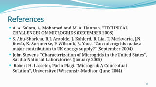 19
References
 A. A. Salam, A. Mohamed and M. A. Hannan. "TECHNICAL
CHALLENGES ON MICROGRIDS (DECEMBER 2008)
 S. Abu-Sharkha, R.J. Arnolde, J. Kohlerd, R. Lia, T. Markvarta, J.N.
Rossb, K. Steemerse, P. Wilsonb, R. Yaoc. "Can microgrids make a
major contribution to UK energy supply?" (September 2004)
 John Stevens. "Characterization of Microgrids in the United States",
Sandia National Laboratories (January 2005)
 Robert H. Lasseter, Paolo Plagi. "Microgrid: A Conceptual
Solution", Universityof Wisconsin-Madison (June 2004)
 