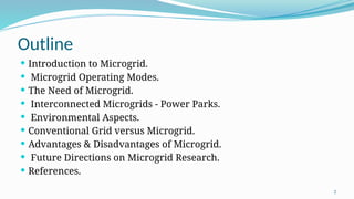 2
Outline
 Introduction to Microgrid.
 Microgrid Operating Modes.
 The Need of Microgrid.
 Interconnected Microgrids - Power Parks.
 Environmental Aspects.
 Conventional Grid versus Microgrid.
 Advantages & Disadvantages of Microgrid.
 Future Directions on Microgrid Research.
 References.
 