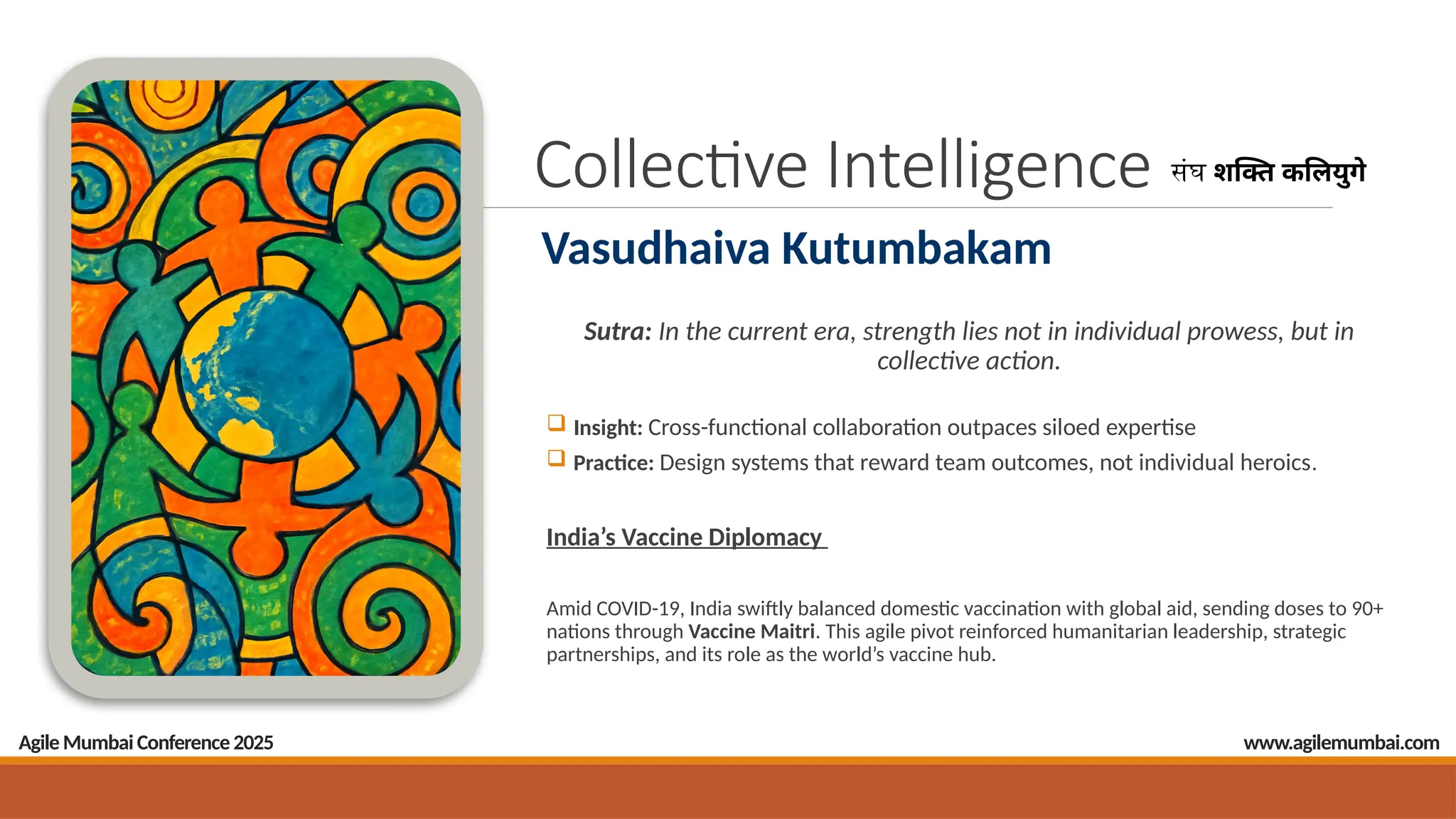 Collective Intelligence
Sutra: In the current era, strength lies not in individual prowess, but in
collective action.
 Insight: Cross-functional collaboration outpaces siloed expertise
 Practice: Design systems that reward team outcomes, not individual heroics.
India’s Vaccine Diplomacy
Amid COVID-19, India swiftly balanced domestic vaccination with global aid, sending doses to 90+
nations through Vaccine Maitri. This agile pivot reinforced humanitarian leadership, strategic
partnerships, and its role as the world’s vaccine hub.
Agile Mumbai Conference 2025
संघ शक्ति कलियुगे
Vasudhaiva Kutumbakam
www.agilemumbai.com
 