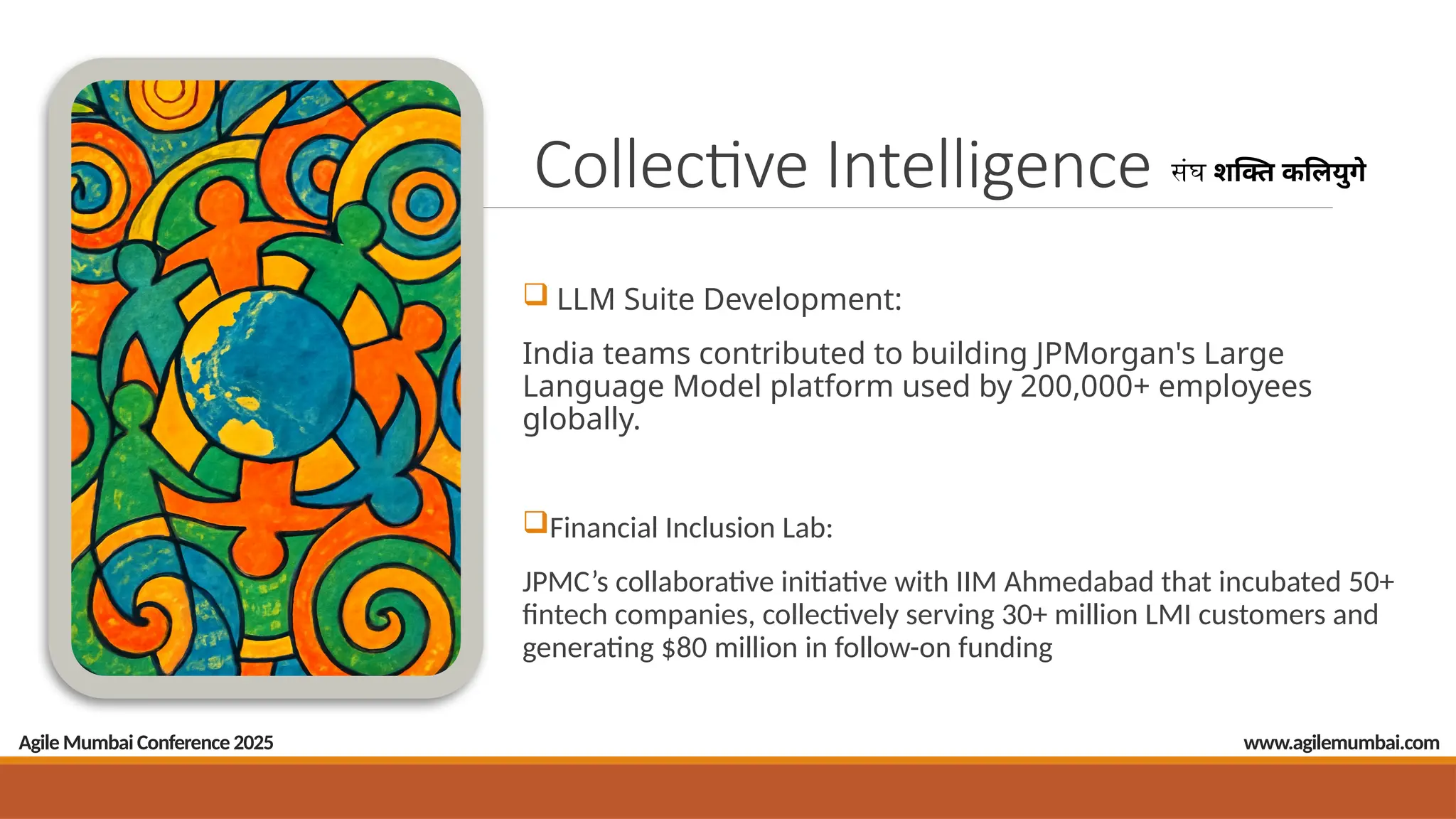 Agile Mumbai Conference 2025
Collective Intelligence संघ शक्ति कलियुगे
 LLM Suite Development:
India teams contributed to building JPMorgan's Large
Language Model platform used by 200,000+ employees
globally.
Financial Inclusion Lab:
JPMC’s collaborative initiative with IIM Ahmedabad that incubated 50+
fintech companies, collectively serving 30+ million LMI customers and
generating $80 million in follow-on funding
www.agilemumbai.com
 