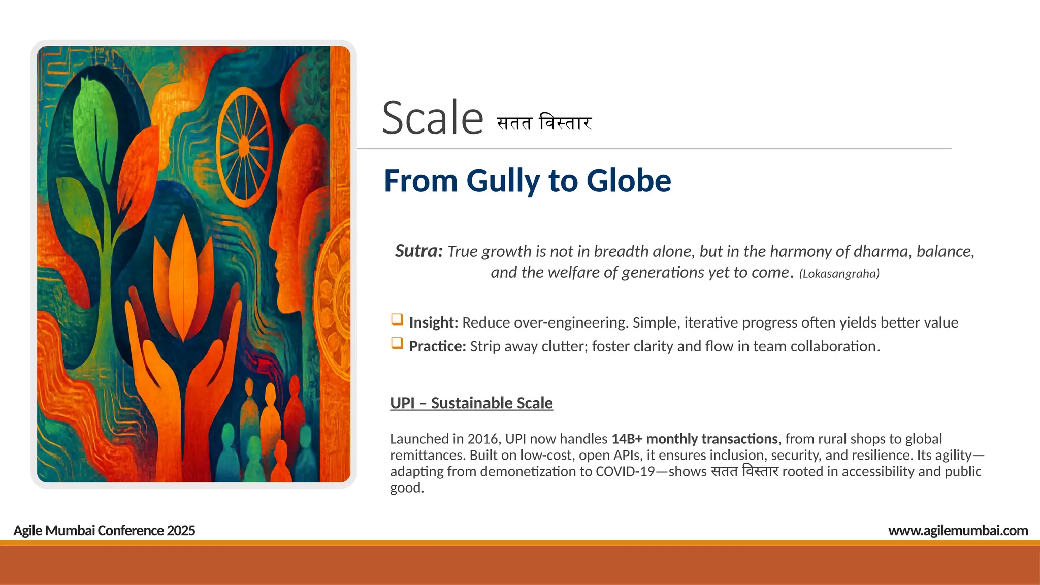 Scale
Sutra: True growth is not in breadth alone, but in the harmony of dharma, balance,
and the welfare of generations yet to come. (Lokasangraha)
 Insight: Reduce over-engineering. Simple, iterative progress often yields better value
 Practice: Strip away clutter; foster clarity and flow in team collaboration.
UPI – Sustainable Scale
Launched in 2016, UPI now handles 14B+ monthly transactions, from rural shops to global
remittances. Built on low-cost, open APIs, it ensures inclusion, security, and resilience. Its agility—
adapting from demonetization to COVID-19—shows सतत विस्तार rooted in accessibility and public
good.
Agile Mumbai Conference 2025
From Gully to Globe
सतत विस्तार
www.agilemumbai.com
 