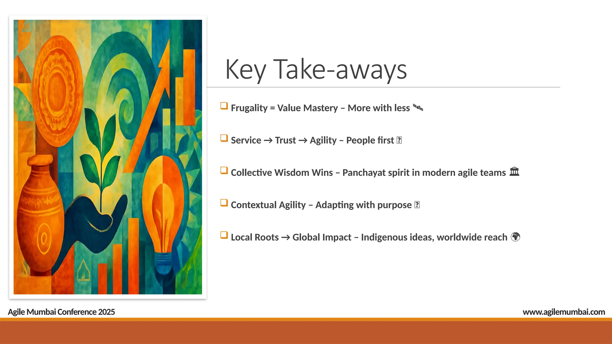 Key Take-aways
 Frugality = Value Mastery – More with less
️ 🛰️
 Service → Trust → Agility – People first 🤝
 Collective Wisdom Wins – Panchayat spirit in modern agile teams
️ 🏛️
 Contextual Agility – Adapting with purpose 🔄
 Local Roots → Global Impact – Indigenous ideas, worldwide reach 🌍
Agile Mumbai Conference 2025 www.agilemumbai.com
 