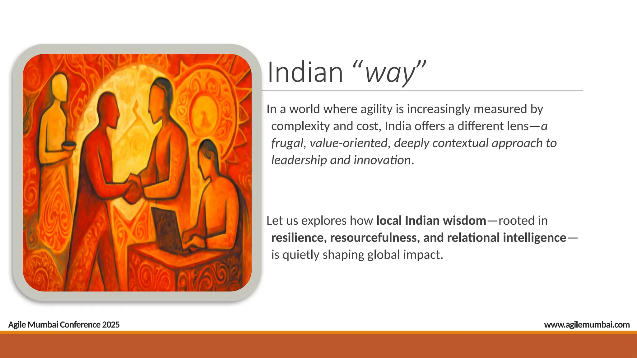 Indian “way”
In a world where agility is increasingly measured by
complexity and cost, India offers a different lens—a
frugal, value-oriented, deeply contextual approach to
leadership and innovation.
Let us explores how local Indian wisdom—rooted in
resilience, resourcefulness, and relational intelligence—
is quietly shaping global impact.
Agile Mumbai Conference 2025 www.agilemumbai.com
 