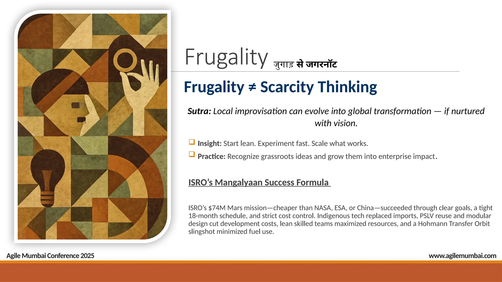 Frugality
Frugality ≠ Scarcity Thinking
 Insight: Start lean. Experiment fast. Scale what works.
 Practice: Recognize grassroots ideas and grow them into enterprise impact.
ISRO’s Mangalyaan Success Formula
ISRO’s $74M Mars mission—cheaper than NASA, ESA, or China—succeeded through clear goals, a tight
18-month schedule, and strict cost control. Indigenous tech replaced imports, PSLV reuse and modular
design cut development costs, lean skilled teams maximized resources, and a Hohmann Transfer Orbit
slingshot minimized fuel use.
जुगाड़ से जगरनॉट
Sutra: Local improvisation can evolve into global transformation — if nurtured
with vision.
Agile Mumbai Conference 2025 www.agilemumbai.com
 