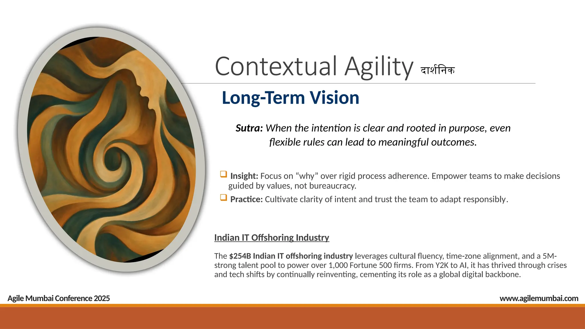 Contextual Agility
 Insight: Focus on “why” over rigid process adherence. Empower teams to make decisions
guided by values, not bureaucracy.
 Practice: Cultivate clarity of intent and trust the team to adapt responsibly.
Indian IT Offshoring Industry
The $254B Indian IT offshoring industry leverages cultural fluency, time-zone alignment, and a 5M-
strong talent pool to power over 1,000 Fortune 500 firms. From Y2K to AI, it has thrived through crises
and tech shifts by continually reinventing, cementing its role as a global digital backbone.
Agile Mumbai Conference 2025
दार्शनिक
Long-Term Vision
Sutra: When the intention is clear and rooted in purpose, even
flexible rules can lead to meaningful outcomes.
www.agilemumbai.com
 