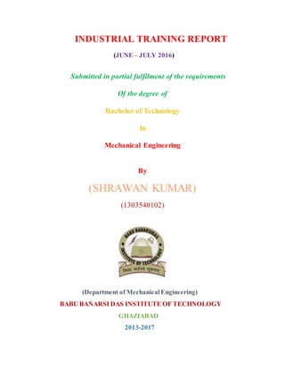 INDUSTRIAL TRAINING REPORT
(JUNE – JULY 2016)
Submitted in partial fulfilment of the requirements
Of the degree of
Bachelor of Technology
In
Mechanical Engineering
By
(SHRAWAN KUMAR)
(1303540102)
(Department of MechanicalEngineering)
BABU BANARSI DAS INSTITUTE OF TECHNOLOGY
GHAZIABAD
2013-2017
 
