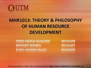 MHR1013: THEORY & PHILOSOPHY
     OF HUMAN RESOURCE
        DEVELOPMENT
        FARAH FADZLIA JALALUDIN                        MH101098
        MATAHATI MAHBOL                                MH101097
        NURUL HIDAYAH SALLEH                           MH101095




This presentation slide able to download at: http://www.slideshare.net/mtati_m
 