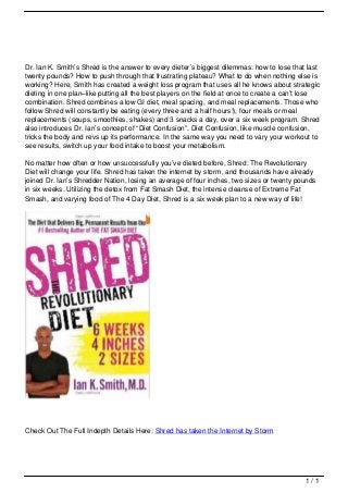 Dr. Ian K. Smith’s Shred is the answer to every dieter’s biggest dilemmas: how to lose that last
                                   twenty pounds? How to push through that frustrating plateau? What to do when nothing else is
                                   working? Here, Smith has created a weight loss program that uses all he knows about strategic
                                   dieting in one plan–like putting all the best players on the field at once to create a can’t lose
                                   combination. Shred combines a low GI diet, meal spacing, and meal replacements. Those who
                                   follow Shred will constantly be eating (every three and a half hours!), four meals or meal
                                   replacements (soups, smoothies, shakes) and 3 snacks a day, over a six week program. Shred
                                   also introduces Dr. Ian’s concept of “Diet Confusion”. Diet Confusion, like muscle confusion,
                                   tricks the body and revs up its performance. In the same way you need to vary your workout to
                                   see results, switch up your food intake to boost your metabolism.

                                   No matter how often or how unsuccessfully you’ve dieted before, Shred: The Revolutionary
                                   Diet will change your life. Shred has taken the internet by storm, and thousands have already
                                   joined Dr. Ian’s Shredder Nation, losing an average of four inches, two sizes or twenty pounds
                                   in six weeks. Utilizing the detox from Fat Smash Diet, the intense cleanse of Extreme Fat
                                   Smash, and varying food of The 4 Day Diet, Shred is a six week plan to a new way of life!




                                   Check Out The Full Indepth Details Here: Shred has taken the Internet by Storm




                                                                                                                               1/1
Powered by TCPDF (www.tcpdf.org)
 