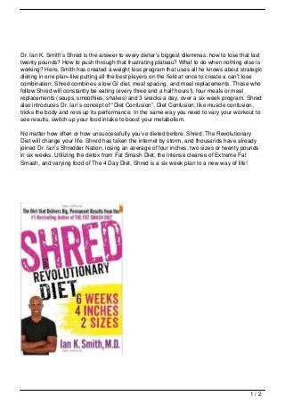Dr. Ian K. Smith’s Shred is the answer to every dieter’s biggest dilemmas: how to lose that last
twenty pounds? How to push through that frustrating plateau? What to do when nothing else is
working? Here, Smith has created a weight loss program that uses all he knows about strategic
dieting in one plan–like putting all the best players on the field at once to create a can’t lose
combination. Shred combines a low GI diet, meal spacing, and meal replacements. Those who
follow Shred will constantly be eating (every three and a half hours!), four meals or meal
replacements (soups, smoothies, shakes) and 3 snacks a day, over a six week program. Shred
also introduces Dr. Ian’s concept of “Diet Confusion”. Diet Confusion, like muscle confusion,
tricks the body and revs up its performance. In the same way you need to vary your workout to
see results, switch up your food intake to boost your metabolism.

No matter how often or how unsuccessfully you’ve dieted before, Shred: The Revolutionary
Diet will change your life. Shred has taken the internet by storm, and thousands have already
joined Dr. Ian’s Shredder Nation, losing an average of four inches, two sizes or twenty pounds
in six weeks. Utilizing the detox from Fat Smash Diet, the intense cleanse of Extreme Fat
Smash, and varying food of The 4 Day Diet, Shred is a six week plan to a new way of life!




                                                                                            1/2
 