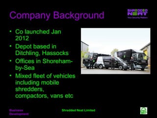 Company Background
• Co launched Jan
2012
• Depot based in
Ditchling, Hassocks
• Offices in Shorehamby-Sea
• Mixed fleet of vehicles
including mobile
shredders,
compactors, vans etc
Business
Development

Shredded Neat Limited

 