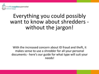 Everything you could possibly 
want to know about shredders - 
without the jargon! 
With the increased concern about ID fraud and theft, it 
makes sense to use a shredder for all your personal 
documents - here’s our guide for what type will suit your 
needs! 
 