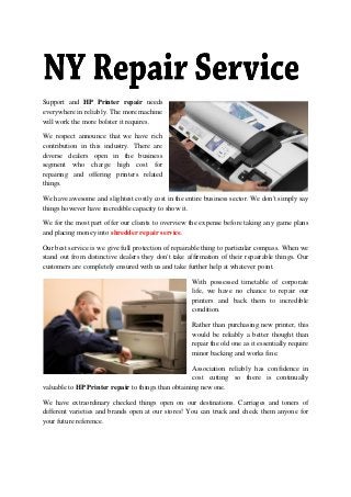 Support and HP Printer repair needs
everywhere in reliably. The more machine
will work the more bolster it requires.
We respect announce that we have rich
contribution in this industry. There are
diverse dealers open in the business
segment who charge high cost for
repairing and offering printers related
things.
We have awesome and slightest costly cost in the entire business sector. We don't simply say
things however have incredible capacity to show it.
We for the most part offer our clients to overview the expense before taking any game plans
and placing money into shredder repair service.
Our best service is we give full protection of repairable thing to particular compass. When we
stand out from distinctive dealers they don't take affirmation of their repairable things. Our
customers are completely ensured with us and take further help at whatever point.
With possessed timetable of corporate
life, we have no chance to repair our
printers and back them to incredible
condition.
Rather than purchasing new printer, this
would be reliably a better thought than
repair the old one as it essentially require
minor backing and works fine.
Association reliably has confidence in
cost cutting so there is continually
valuable to HP Printer repair to things than obtaining new one.
We have extraordinary checked things open on our destinations. Carriages and toners of
different varieties and brands open at our stores! You can truck and check them anyone for
your future reference.
 