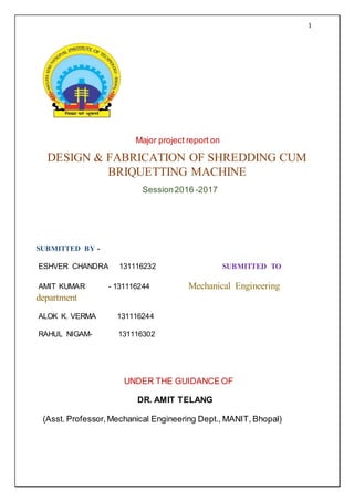 1
Major project report on
DESIGN & FABRICATION OF SHREDDING CUM
BRIQUETTING MACHINE
Session2016 -2017
SUBMITTED BY -
ESHVER CHANDRA 131116232 SUBMITTED TO
AMIT KUMAR - 131116244 Mechanical Engineering
department
ALOK K. VERMA 131116244
RAHUL NIGAM- 131116302
UNDER THE GUIDANCE OF
DR. AMIT TELANG
(Asst. Professor,Mechanical Engineering Dept., MANIT, Bhopal)
 
