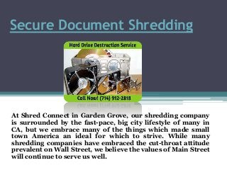 Secure Document Shredding
At Shred Connect in Garden Grove, our shredding company
is surrounded by the fast-pace, big city lifestyle of many in
CA, but we embrace many of the things which made small
town America an ideal for which to strive. While many
shredding companies have embraced the cut-throat attitude
prevalent on Wall Street, we believe the values of Main Street
will continue to serve us well.
 