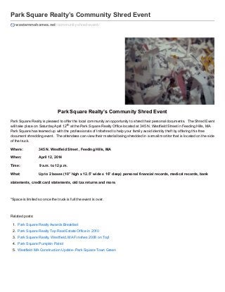 Park Square Realty’s Community Shred Event
westernmahomes.net /community-shred-event/

Park Square Realty’s Community Shred Event
Park Square Realty is pleased to offer the local community an opportunity to shred their personal documents. The Shred Event
will take place on Saturday April 12th at the Park Square Realty Office located at 345 N. Westfield Street in Feeding Hills, MA.
Park Square has teamed up with the professionals of Infoshred to help your family avoid identity theft by offering this free
document shredding event. The attendees can view their material being shredded in a small monitor that is located on the side
of the truck.
Where:

345 N. Westfield Street , Feeding Hills, MA

When:

April 12, 2014

Time:

9 a.m. to 12 p.m.

What:

Up to 2 boxes (10” high x 12.5” wide x 16” deep) personal financial records, medical records, bank

statements, credit card statements, old tax returns and more.

*Space is limited so once the truck is full the event is over.

Related posts:
1. Park Square Realty Awards Breakfast
2. Park Square Realty Top Real Estate Office in 2010
3. Park Square Realty, Westfield, MA Finishes 2008 on Top!
4. Park Square Pumpkin Patrol
5. Westfield MA Construction Update- Park Square Town Green

 