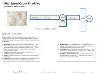 High Speed Copra Shredding
    Centralized Hi-Speed Processing




                                                     Reduction          Conveyor                      Shred            Conveyor             Press     Sieve

                                                                                                       Stand



                                                           Volume per hour 3,100—12,000kg


High Speed Coconut Shredding

General Process—The high speed shredding line, provides the
capability of expanded production while adding limited personnel.
Additional conveyor lanes may be added to double the speed of the
expelling line.

1. Reduction—Peeled copra balls are loaded into a chute. A high                                   5. Expeller Press—The shredded copra is pushed through the
   speed reduction machine, breaks the copra balls into uniform                                      expeller press augers, and fresh coconut milk is sieved in the
   sizes compatible for the fine shredding of copra meat. Coconut                                    stainless steel screen covering of the augers.
   water is pumped into tanks, to be combined with freshly                                        6. Shaking Sieve—A shaking sieve is utilized to remove any non-
   expressed coconut milk.                                                                           standard size milk particles. The refined coconut milk is pumped
2. Conveyor—Reduced copra falls onto a conveyor, and is                                              for further downstream processing.
   conveyed to the coconut shredder.                                                              7. Daily Wash and Sanitization—The conveyors, shedder, and
3. Shred—The stand provides a stable foundation for high speed                                       press are washed to meet HACCP requirements to repeat the
   shredding.                                                                                        process the next processing shift.
4. Conveyor—The shredded copra travels to a higher elevation to
   be loaded into the chute funnel of the expeller press.




                   Intermodal Farms                                 http://intermodalfarms.com/                           info@intermodalfarms.com          J 2012 A
 