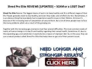 Shred Pro Elite REVIEWS [UPDATED] – SCAM or a LEGIT Deal?
Shred Pro Elite Review: The biggest desire of each is to keep healthy and fit in different stages of their
life. People generally need to stay healthy, and even they make a lot of efforts for this. Nonetheless, it
is an obvious thing that everybody has to experience specific issues in their lifetime. At times it’s
because of the increasing level of competition all around them. But a lot of times people have to face
the many problems which are a result of this growing era.
Together with the increasing age, everyone must face several difficulties. The most common needs of
nearly all human beings is to stay fit and healthy regarding their sexual health. Sometimes it’s due to
the expanding age, and sometimes it could also be a reason of improper diet. So, in this case, they can
use a natural product called Shred Pro Elite that helps them to get rid of their present issues.
 