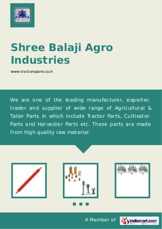 A Member of
Shree Balaji Agro
Industries
www.tractorspare.co.in
We are one of the leading manufacturer, exporter,
trader and supplier of wide range of Agricultural &
Tailer Parts in which include Tractor Parts, Cultivator
Parts and Harvester Parts etc. These parts are made
from high quality raw material.
 