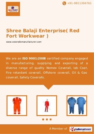 +91-9811394761

Shree Balaji Enterprise( Red
Fort Workwear )
www.coverallsmanufacturer.com

We are an ISO 9001:2008 certified company engaged
in

manufacturing,

supplying

and

exporting

of

a

diverse range of quality Nomex Coverall, lab Coat,
Fire retardant coverall, Oﬀshore coverall, Oil & Gas
coverall, Safety Coveralls.

A Member of

 
