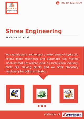 +91-8447577359 
Shree Engineering 
www.shreemachines.net 
We manufacture and export a wide range of hydraulic 
hollow block machines and automatic tile making 
machine that are widely used in construction industry, 
brick, tile making plants and we offer planetary 
machinery for bakery industry. 
A Member of 
 