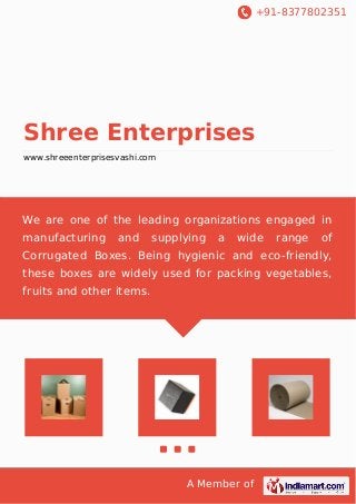 +91-8377802351 
Shree Enterprises 
www.shreeenterprisesvashi.com 
We are one of the leading organizations engaged in 
manufacturing and supplying a wide range of 
Corrugated Boxes. Being hygienic and eco-friendly, 
these boxes are widely used for packing vegetables, 
fruits and other items. 
A Member of 
 