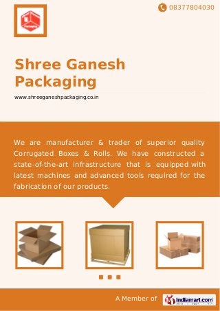 08377804030
A Member of
Shree Ganesh
Packaging
www.shreeganeshpackaging.co.in
We are manufacturer & trader of superior quality
Corrugated Boxes & Rolls. We have constructed a
state-of-the-art infrastructure that is equipped with
latest machines and advanced tools required for the
fabrication of our products.
 