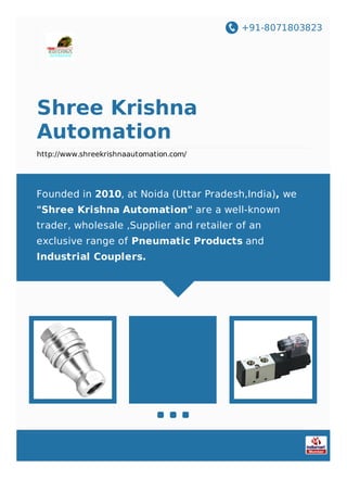 +91-8071803823
Shree Krishna
Automation
http://www.shreekrishnaautomation.com/
Founded in 2010, at Noida (Uttar Pradesh,India), we
"Shree Krishna Automation" are a well-known
trader, wholesale ,Supplier and retailer of an
exclusive range of Pneumatic Products and
Industrial Couplers.
 