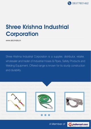 08377801462
A Member of
Shree Krishna Industrial
Corporation
www.skicindia.in
Welding Equipment Lifting Equipment Safety Products Ear Safety Products Safety Shoes Road
Safety Products Fire Protection Products PVC Hose Bellow Hose Hydraulic Hose Industrial
Hose Industrial Sheet Silicon Items Electrical Goods Disposable Goods Rubber Sheet Spray
Paints Industrial Flanges ESD Products Antistatic Wrist Band Teflon Rods and Tubes Rubber
Mats Industrial Pipes Gland Packing Acrylic Sheets Welding Equipment Lifting
Equipment Safety Products Ear Safety Products Safety Shoes Road Safety Products Fire
Protection Products PVC Hose Bellow Hose Hydraulic Hose Industrial Hose Industrial
Sheet Silicon Items Electrical Goods Disposable Goods Rubber Sheet Spray Paints Industrial
Flanges ESD Products Antistatic Wrist Band Teflon Rods and Tubes Rubber Mats Industrial
Pipes Gland Packing Acrylic Sheets Welding Equipment Lifting Equipment Safety Products Ear
Safety Products Safety Shoes Road Safety Products Fire Protection Products PVC Hose Bellow
Hose Hydraulic Hose Industrial Hose Industrial Sheet Silicon Items Electrical Goods Disposable
Goods Rubber Sheet Spray Paints Industrial Flanges ESD Products Antistatic Wrist Band Teflon
Rods and Tubes Rubber Mats Industrial Pipes Gland Packing Acrylic Sheets Welding
Equipment Lifting Equipment Safety Products Ear Safety Products Safety Shoes Road Safety
Products Fire Protection Products PVC Hose Bellow Hose Hydraulic Hose Industrial
Hose Industrial Sheet Silicon Items Electrical Goods Disposable Goods Rubber Sheet Spray
Paints Industrial Flanges ESD Products Antistatic Wrist Band Teflon Rods and Tubes Rubber
Mats Industrial Pipes Gland Packing Acrylic Sheets Welding Equipment Lifting
Shree Krishna Industrial Corporation is a supplier, distributor, retailer,
wholesaler and trader of Industrial Hoses & Pipes, Safety Products and
Welding Equipment. Offered range is known for its sturdy construction
and durability.
 