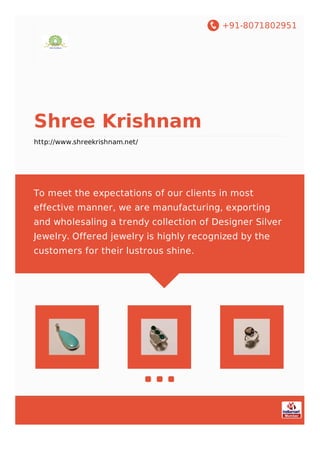 +91-8071802951
Shree Krishnam
http://www.shreekrishnam.net/
To meet the expectations of our clients in most
effective manner, we are manufacturing, exporting
and wholesaling a trendy collection of Designer Silver
Jewelry. Offered jewelry is highly recognized by the
customers for their lustrous shine.
 