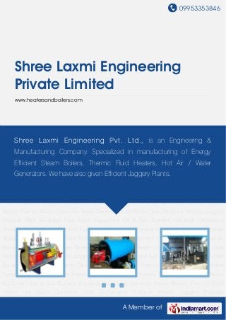 09953353846
A Member of
Shree Laxmi Engineering
Private Limited
www.heatersandboilers.com
Steam Boilers Thermic Fluid Heater Hot Water Generator Heat Exchangers Pressure
Vessels Jaggery Process Plant Biodiesel Fuel Boiler Equipment Oil & Gas Burners Industrial
Fabrication Services Steam Boilers Thermic Fluid Heater Hot Water Generator Heat
Exchangers Pressure Vessels Jaggery Process Plant Biodiesel Fuel Boiler Equipment Oil & Gas
Burners Industrial Fabrication Services Steam Boilers Thermic Fluid Heater Hot Water
Generator Heat Exchangers Pressure Vessels Jaggery Process Plant Biodiesel Fuel Boiler
Equipment Oil & Gas Burners Industrial Fabrication Services Steam Boilers Thermic Fluid
Heater Hot Water Generator Heat Exchangers Pressure Vessels Jaggery Process
Plant Biodiesel Fuel Boiler Equipment Oil & Gas Burners Industrial Fabrication Services Steam
Boilers Thermic Fluid Heater Hot Water Generator Heat Exchangers Pressure Vessels Jaggery
Process Plant Biodiesel Fuel Boiler Equipment Oil & Gas Burners Industrial Fabrication
Services Steam Boilers Thermic Fluid Heater Hot Water Generator Heat Exchangers Pressure
Vessels Jaggery Process Plant Biodiesel Fuel Boiler Equipment Oil & Gas Burners Industrial
Fabrication Services Steam Boilers Thermic Fluid Heater Hot Water Generator Heat
Exchangers Pressure Vessels Jaggery Process Plant Biodiesel Fuel Boiler Equipment Oil & Gas
Burners Industrial Fabrication Services Steam Boilers Thermic Fluid Heater Hot Water
Generator Heat Exchangers Pressure Vessels Jaggery Process Plant Biodiesel Fuel Boiler
Equipment Oil & Gas Burners Industrial Fabrication Services Steam Boilers Thermic Fluid
Heater Hot Water Generator Heat Exchangers Pressure Vessels Jaggery Process
Shree Laxmi Engineering Pvt. Ltd., is an Engineering &
Manufacturing Company. Specialized in manufacturing of Energy
Efficient Steam Boilers, Thermic Fluid Heaters, Hot Air / Water
Generators. We have also given Efficient Jaggery Plants.
 