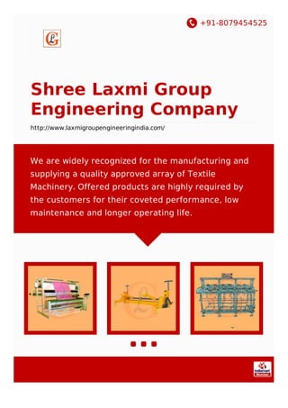 +91-8079454525
Shree Laxmi Group
Engineering Company
http://www.laxmigroupengineeringindia.com/
We are widely recognized for the manufacturing and
supplying a quality approved array of Textile
Machinery. Offered products are highly required by
the customers for their coveted performance, low
maintenance and longer operating life.
 