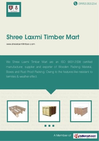 09953353234
A Member of
Shree Laxmi Timber Mart
www.shreelaxmitimber.com
Wooden Pallets Wooden Boxes Packaging Boxes Wooden Packing Material Anti Rust
Packaging Plywood Pallets Wooden Packing Cases Container Lashing Products Plastic
Bags Fire Woods Packing Services Sea Worthy Packing Wooden Pallets Wooden
Boxes Packaging Boxes Wooden Packing Material Anti Rust Packaging Plywood
Pallets Wooden Packing Cases Container Lashing Products Plastic Bags Fire Woods Packing
Services Sea Worthy Packing Wooden Pallets Wooden Boxes Packaging Boxes Wooden
Packing Material Anti Rust Packaging Plywood Pallets Wooden Packing Cases Container
Lashing Products Plastic Bags Fire Woods Packing Services Sea Worthy Packing Wooden
Pallets Wooden Boxes Packaging Boxes Wooden Packing Material Anti Rust
Packaging Plywood Pallets Wooden Packing Cases Container Lashing Products Plastic
Bags Fire Woods Packing Services Sea Worthy Packing Wooden Pallets Wooden
Boxes Packaging Boxes Wooden Packing Material Anti Rust Packaging Plywood
Pallets Wooden Packing Cases Container Lashing Products Plastic Bags Fire Woods Packing
Services Sea Worthy Packing Wooden Pallets Wooden Boxes Packaging Boxes Wooden
Packing Material Anti Rust Packaging Plywood Pallets Wooden Packing Cases Container
Lashing Products Plastic Bags Fire Woods Packing Services Sea Worthy Packing Wooden
Pallets Wooden Boxes Packaging Boxes Wooden Packing Material Anti Rust
Packaging Plywood Pallets Wooden Packing Cases Container Lashing Products Plastic
Bags Fire Woods Packing Services Sea Worthy Packing Wooden Pallets Wooden
We Shree Laxmi Timber Mart are an ISO 9001:2008 certified
manufacturer, supplier and exporter of Wooden Packing Material,
Boxes and Rust Proof Packing. Owing to the features like resistant to
termites & weather effect.
 