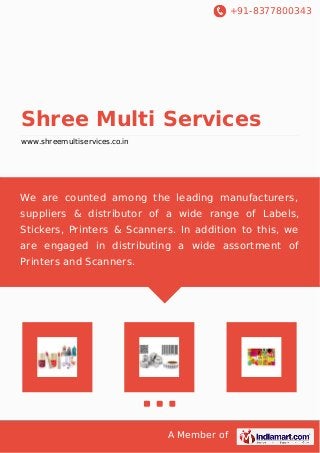 +91-8377800343

Shree Multi Services
www.shreemultiservices.co.in

We are counted among the leading manufacturers,
suppliers & distributor of a wide range of Labels,
Stickers, Printers & Scanners. In addition to this, we
are engaged in distributing a wide assortment of
Printers and Scanners.

A Member of

 