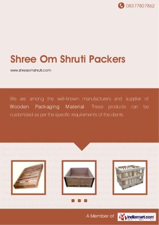 08377807862
A Member of
Shree Om Shruti Packers
www.shreeomshruti.com
Wooden Pallets Wooden Plywood Boxes Wooden Crates Wooden Packaging
Products Packaging Materials Wooden Boxes Euro Pallets Plywood Pallet Plywood Boxes Silica
Gel VCI Covers Bag Film Roll Wooden Pallets Wooden Plywood Boxes Wooden Crates Wooden
Packaging Products Packaging Materials Wooden Boxes Euro Pallets Plywood Pallet Plywood
Boxes Silica Gel VCI Covers Bag Film Roll Wooden Pallets Wooden Plywood Boxes Wooden
Crates Wooden Packaging Products Packaging Materials Wooden Boxes Euro Pallets Plywood
Pallet Plywood Boxes Silica Gel VCI Covers Bag Film Roll Wooden Pallets Wooden Plywood
Boxes Wooden Crates Wooden Packaging Products Packaging Materials Wooden Boxes Euro
Pallets Plywood Pallet Plywood Boxes Silica Gel VCI Covers Bag Film Roll Wooden
Pallets Wooden Plywood Boxes Wooden Crates Wooden Packaging Products Packaging
Materials Wooden Boxes Euro Pallets Plywood Pallet Plywood Boxes Silica Gel VCI Covers
Bag Film Roll Wooden Pallets Wooden Plywood Boxes Wooden Crates Wooden Packaging
Products Packaging Materials Wooden Boxes Euro Pallets Plywood Pallet Plywood Boxes Silica
Gel VCI Covers Bag Film Roll Wooden Pallets Wooden Plywood Boxes Wooden Crates Wooden
Packaging Products Packaging Materials Wooden Boxes Euro Pallets Plywood Pallet Plywood
Boxes Silica Gel VCI Covers Bag Film Roll Wooden Pallets Wooden Plywood Boxes Wooden
Crates Wooden Packaging Products Packaging Materials Wooden Boxes Euro Pallets Plywood
Pallet Plywood Boxes Silica Gel VCI Covers Bag Film Roll Wooden Pallets Wooden Plywood
Boxes Wooden Crates Wooden Packaging Products Packaging Materials Wooden Boxes Euro
We are among the well-known manufacturers and supplier of
Wooden Packaging Material. These products can be
customized as per the specific requirements of the clients.
 