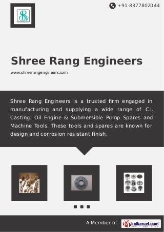 +91-8377802044
A Member of
Shree Rang Engineers
www.shreerangengineers.com
Shree Rang Engineers is a trusted ﬁrm engaged in
manufacturing and supplying a wide range of C.I.
Casting, Oil Engine & Submersible Pump Spares and
Machine Tools. These tools and spares are known for
design and corrosion resistant finish.
 
