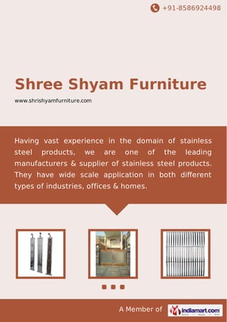 +91-8586924498
A Member of
Shree Shyam Furniture
www.shrishyamfurniture.com
Having vast experience in the domain of stainless
steel products, we are one of the leading
manufacturers & supplier of stainless steel products.
They have wide scale application in both diﬀerent
types of industries, offices & homes.
 